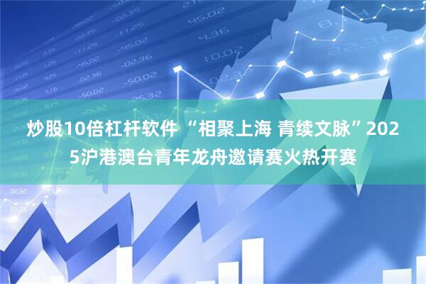 炒股10倍杠杆软件 “相聚上海 青续文脉”2025沪港澳台青年龙舟邀请赛火热开赛