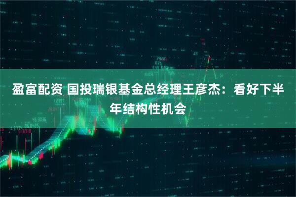 盈富配资 国投瑞银基金总经理王彦杰：看好下半年结构性机会