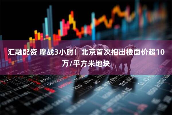 汇融配资 鏖战3小时！北京首次拍出楼面价超10万/平方米地块