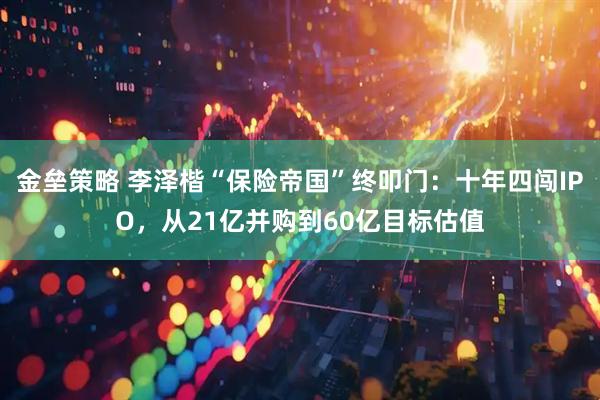金垒策略 李泽楷“保险帝国”终叩门：十年四闯IPO，从21亿并购到60亿目标估值