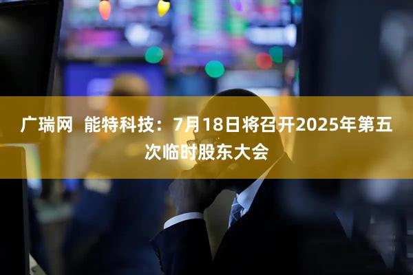 广瑞网  能特科技：7月18日将召开2025年第五次临时股东大会