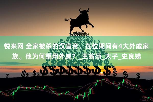 悦来网 全家被杀的汉宣帝，在位期间有4大外戚家族。他为何重用外戚？_王翁须_太子_史良娣
