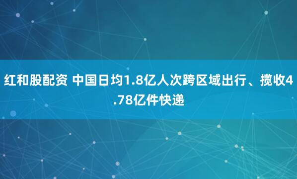 红和股配资 中国日均1.8亿人次跨区域出行、揽收4.78亿件快递