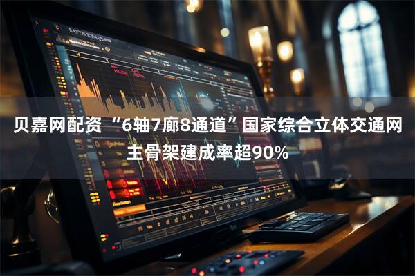 贝嘉网配资 “6轴7廊8通道”国家综合立体交通网主骨架建成率超90%