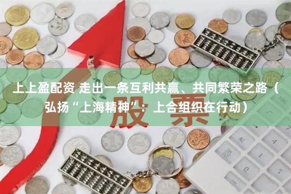 上上盈配资 走出一条互利共赢、共同繁荣之路（弘扬“上海精神”：上合组织在行动）