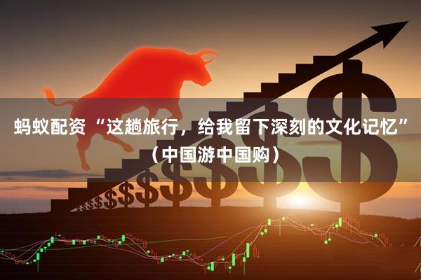 蚂蚁配资 “这趟旅行，给我留下深刻的文化记忆”（中国游中国购）