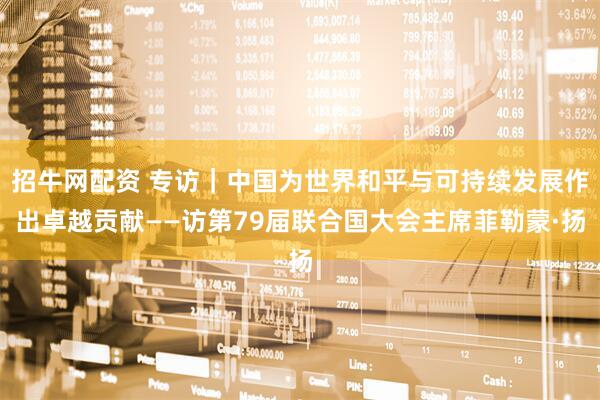 招牛网配资 专访｜中国为世界和平与可持续发展作出卓越贡献——访第79届联合国大会主席菲勒蒙·扬