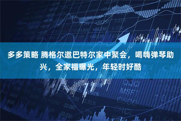 多多策略 腾格尔邀巴特尔家中聚会，喝嗨弹琴助兴，全家福曝光，年轻时好酷