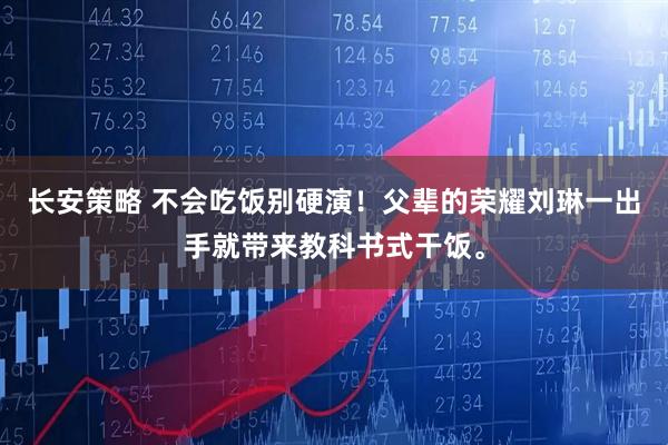 长安策略 不会吃饭别硬演！父辈的荣耀刘琳一出手就带来教科书式干饭。