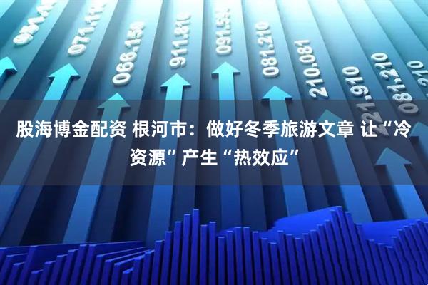 股海博金配资 根河市：做好冬季旅游文章 让“冷资源”产生“热效应”