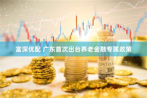 富深优配 广东首次出台养老金融专属政策