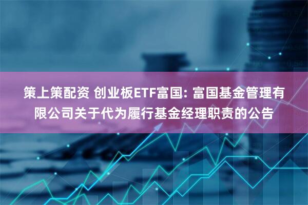 策上策配资 创业板ETF富国: 富国基金管理有限公司关于代为履行基金经理职责的公告