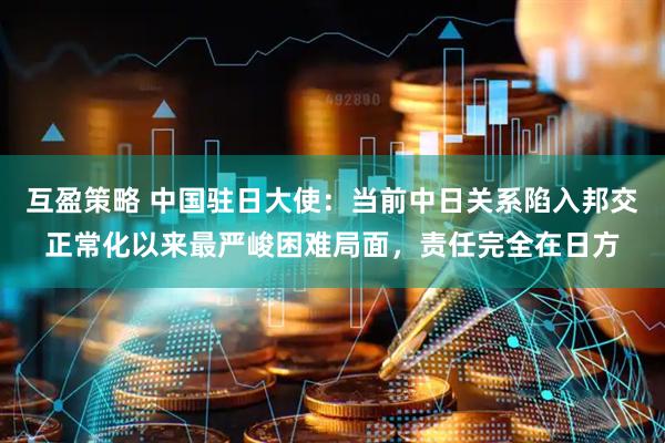 互盈策略 中国驻日大使：当前中日关系陷入邦交正常化以来最严峻困难局面，责任完全在日方