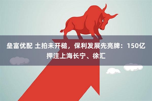 垒富优配 土拍未开槌，保利发展先亮牌：150亿押注上海长宁、徐汇