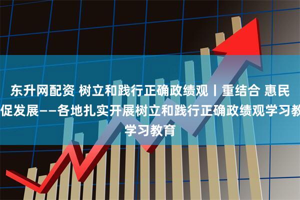 东升网配资 树立和践行正确政绩观丨重结合 惠民生 促发展——各地扎实开展树立和践行正确政绩观学习教育