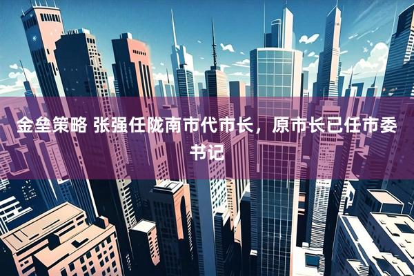 金垒策略 张强任陇南市代市长，原市长已任市委书记