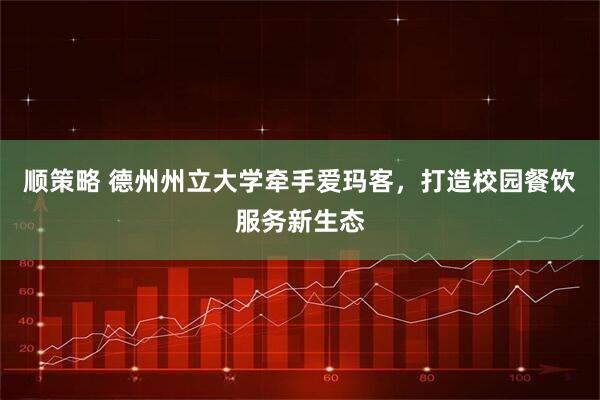 顺策略 德州州立大学牵手爱玛客，打造校园餐饮服务新生态